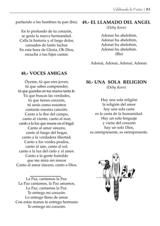 Celebrando la Unión | 83


partiendo a los hombres tu pan (bis).      49.- EL LLAMADO DEL ANGEL
                                                      (Deby Korn)
   En lo profundo de tu corazón,
   se gesta la nueva hermandad.                    Adonai hu ahelohim,
  Calla la historia y el largo dolor,              Adonai hu ahelohim,
     cansados de tanto luchar.                     Adonai hu ahelohim,
  En esta hora de Gloria, Oh Dios,                 Adonai hu ahelohim.
     escucha a tus hijos cantar.                          (Bis)

                                              Adonai, Adonai, Adonai, Adonai.

   48.- VOCES AMIGAS
      Óyeme, tú que eres joven,             50.- UNA SOLA RELIGION
      tú que sabes comprender,                        (Deby Korn)
 tú que guardas en tus manos tanta fe.
     Tú que buscas las verdades,
         tú que tienes corazón,                     Hay una sola religión
        tú serás como nosotros                       la religión del amor
      cantarás nuestra canción.                       hay una sola casta
      Canto a la flor del campo,                es la casta de la humanidad.
    canto al viento, canto al mar,                  Hay un solo lenguaje
  canto a la luz que muere en el trigal.             y viene del corazón
        Canto al amor sincero,                        hay un solo Dios,
       canto al fuego del hogar,             es omnipresente, es omnipresente.
    canto a la verdadera libertad.
      Canto a los verdes prados,
      canto al aire, canto al sol,
  canto a la luz del cielo y al amor.
      Canto a la gente humilde
        que me mira sin rencor
Canto al amor sincero, canto a Dios.


     La Paz, cantamos la Paz.
 La Paz cantamos, la Paz amamos,
     La Paz, cantamos la Paz.
      Te entrego mi corazón.
     Lo entrego lleno de amor.
Con estas manos te entrego hermano
      Te entrego mi corazón.
 