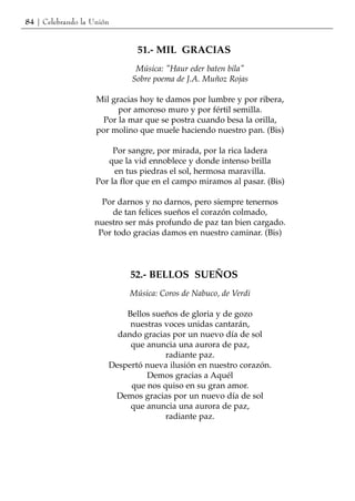 84 | Celebrando la Unión


                               51.- MIL GRACIAS
                              Música: "Haur eder baten bila"
                             Sobre poema de J.A. Muñoz Rojas

                    Mil gracias hoy te damos por lumbre y por ribera,
                          por amoroso muro y por fértil semilla.
                      Por la mar que se postra cuando besa la orilla,
                    por molino que muele haciendo nuestro pan. (Bis)

                         Por sangre, por mirada, por la rica ladera
                       que la vid ennoblece y donde intenso brilla
                         en tus piedras el sol, hermosa maravilla.
                    Por la flor que en el campo miramos al pasar. (Bis)

                     Por darnos y no darnos, pero siempre tenernos
                        de tan felices sueños el corazón colmado,
                   nuestro ser más profundo de paz tan bien cargado.
                    Por todo gracias damos en nuestro caminar. (Bis)




                             52.- BELLOS SUEÑOS
                             Música: Coros de Nabuco, de Verdi

                           Bellos sueños de gloria y de gozo
                            nuestras voces unidas cantarán,
                         dando gracias por un nuevo día de sol
                            que anuncia una aurora de paz,
                                     radiante paz.
                       Despertó nueva ilusión en nuestro corazón.
                                Demos gracias a Aquél
                            que nos quiso en su gran amor.
                        Demos gracias por un nuevo día de sol
                            que anuncia una aurora de paz,
                                     radiante paz.
 
