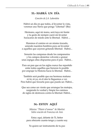 Celebrando la Unión | 85


          53.- HABRÁ UN DÍA
              Canción de J.A. Labordeta

  Habrá un día en que todos, al levantar la vista,
  veremos una Tierra que ponga "Libertad" (Bis)

    Hermano, aquí mi mano, será tuya mi frente
      y tu gesto de siempre caerá sin levantar
   huracanes de miedo ante la libertad. Habrá ...

     Haremos el camino en un mismo trazado,
    uniendo nuestros hombros para así levantar
 a aquéllos que cayeron gritando libertad. Habrá...

  Sonarán las campanas desde los campanarios
    y los campos desiertos volverán a granar
unas espigas altas dispuestas para el pan. Habrá...

 Para un pan que en los siglos nunca fue repartido
    entre todos aquéllos que hicieron lo posible
 por empujar la Historia hacia la libertad. Habrá...

  También será posible que esa hermosa mañana
      ni tú, ni yo, ni el otro la lleguemos a ver.
Pero habrá que forzarla para que pueda ser. Habrá...

Que sea como un viento que arranque los matojos,
     surgiendo la verdad y limpie los caminos
 de siglos de destrozos contra la libertad. Habrá...




             54.- ESTOY AQUÍ
        Música: "Plaisir d'amour" de Martini
         Sobre oración de Francisco de Asís

         Estoy aquí, delante de Ti, Señor
     para ofrecerte cuanto tengo y cuanto soy.

        Yo quiero ser instrumento de tu paz
 