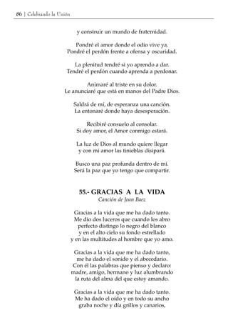 86 | Celebrando la Unión


                             y construir un mundo de fraternidad.

                         Pondré el amor donde el odio vive ya.
                      Pondré el perdón frente a ofensa y oscuridad.

                         La plenitud tendré si yo aprendo a dar.
                      Tendré el perdón cuando aprenda a perdonar.

                             Animaré al triste en su dolor.
                     Le anunciaré que está en manos del Padre Dios.

                            Saldrá de mí, de esperanza una canción.
                            La entonaré donde haya desesperación.

                                 Recibiré consuelo al consolar.
                             Si doy amor, el Amor conmigo estará.

                             La luz de Dios al mundo quiere llegar
                              y con mi amor las tinieblas disipará.

                            Busco una paz profunda dentro de mí.
                            Será la paz que yo tengo que compartir.



                              55.- GRACIAS A LA VIDA
                                      Canción de Joan Baez

                            Gracias a la vida que me ha dado tanto.
                            Me dio dos luceros que cuando los abro
                              perfecto distingo lo negro del blanco
                              y en el alto cielo su fondo estrellado
                           y en las multitudes al hombre que yo amo.

                            Gracias a la vida que me ha dado tanto,
                             me ha dado el sonido y el abecedario.
                           Con él las palabras que pienso y declaro:
                           madre, amigo, hermano y luz alumbrando
                            la ruta del alma del que estoy amando.

                            Gracias a la vida que me ha dado tanto.
                            Me ha dado el oído y en todo su ancho
                             graba noche y día grillos y canarios,
 