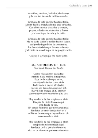 Celebrando la Unión | 87


  martillos, turbinas, ladridos, chubascos
  y la voz tan tierna de mi bien amado.

 Gracias a la vida que me ha dado tanto.
Me ha dado la marcha de mis pies cansados.
   Con ellos anduve ciudades y charcos,
   playas y desiertos, montañas y llanos
     y la casa tuya, tu calle y tu patio.

   Gracias a la vida que me ha dado tanto.
 Me ha dado la risa y me ha dado el llanto.
     Así yo distingo dicha de quebranto,
   los dos materiales que forman mi canto
y el canto de ustedes que es mi propio canto.

    Gracias a la vida que me dado tanto.



      56.- SENDEROS DE LUZ
        Canción de Paloma San Basilio

        Cielos rojos cubren la ciudad
      cuando el día vuelve a despertar.
         Ecos de la noche que se va,
       van dejando tantas cosas atrás.
       Todo huele a nuevo alrededor,
     nuevas son las calles, nuevo el sol,
      nueva es la energía en tu interior
   como nuevos son tus sueños y tu voz.

   Hoy senderos de luz empiezas a abrir.
       Estepas de hielo florecen aquí
             por donde tú vas,
  sin cercos ni muros que no existen más.
     Senderos de amor que juntan en ti
  millones de voces que hoy se hacen oír
            comenzando a vivir.

   Hoy senderos de luz empiezas a abrir.
       Estepas de hielo florecen aquí.
     Senderos de luz por donde tú vas,
  sin cercos ni muros que no existen más.
 