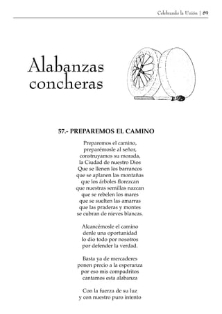 Celebrando la Unión | 89




Alabanzas
concheras

   57.- PREPAREMOS EL CAMINO
          Preparemos el camino,
          preparémosle al señor,
        construyamos su morada,
        la Ciudad de nuestro Dios
        Que se llenen los barrancos
       que se aplanen las montañas
         que los árboles florezcan
       que nuestras semillas nazcan
         que se rebelen los mares
        que se suelten las amarras
        que las praderas y montes
       se cubran de nieves blancas.

         Alcancémosle el camino
          denle una oportunidad
         lo dio todo por nosotros
         por defender la verdad.

         Basta ya de mercaderes
       ponen precio a la esperanza
        por eso mis compadritos
         cantamos esta alabanza

          Con la fuerza de su luz
        y con nuestro puro intento
 