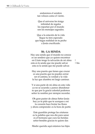 90 | Celebrando la Unión


                                    andaremos el sendero
                                 tan veloces como el viento.

                                  Que el universo les traiga
                                    infinidad de regalos
                                 los repartan por el mundo
                                 son los mensajes sagrados.

                                Que a la estación de la vida
                                   llegue tu tren esperado
                               que hagas realidad en tu pecho
                                      a Jesús crucificado.


                                     58.- LA SENDA
                           Hay una senda que el mundo no conoce
                            es un sendero que yo quiero encontrar
                            en Cristo tengo la salvación de mi alma   |
                           esta es la senda que me puede salvar       | bis
                             esta es la senda que me puede salvar.

                            Hay una puerta que tienes que cruzar
                             es una puerta que no puedes cerrar
                              ser el camino, la verdad y la vida
                            la luz que alumbra mi largo caminar.

                           Y si una parte de mi alma en esta vida
                            ya no se acuerda y parece abandonar
                           se que por la gracia celestial podemos
                           señor tu nombre por siempre recordar.

                             Oh gran pastor de almas Señor Jesús
                             hoy yo te pido que te acerques a mí
                               tu corazón hace brotar las flores
                           y ahora comprendo: es la hora de partir.

                              Este guardián protege las criaturas
                             es la palabra que nos dio para sanar
                              es el hermano que cura las heridas
                             señor bendito gracias te quiero dar.

                            Madre querida aquí estamos tus hijos
 