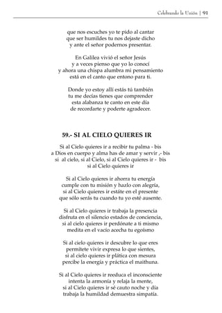 Celebrando la Unión | 91



       que nos escuches yo te pido al cantar
       que ser humildes tu nos dejaste dicho
        y ante el señor podernos presentar.

          En Galilea vivió el señor Jesús
         y a veces pienso que yo lo conocí
   y ahora una chispa alumbra mi pensamiento
        está en el canto que entono para ti.

       Donde yo estoy allí estás tú también
       tu me decías tienes que comprender
         esta alabanza te canto en este día
        de recordarte y poderte agradecer.




     59.- SI AL CIELO QUIERES IR
    Si al Cielo quieres ir a recibir tu palma - bis
a Dios en cuerpo y alma has de amar y servir ,- bis
  si al cielo, si al Cielo, si al Cielo quieres ir - bis
                  si al Cielo quieres ir

       Si al Cielo quieres ir ahorra tu energía
    cumple con tu misión y hazlo con alegría,
     si al Cielo quieres ir estáte en el presente
   que sólo serás tu cuando tu yo esté ausente.

     Si al Cielo quieres ir trabaja la presencia
   disfruta en el silencio estados de conciencia,
    si al cielo quieres ir perdónate a ti mismo
       medita en el vacío acecha tu egoísmo

     Si al cielo quieres ir descubre lo que eres
      permítete vivir expresa lo que sientes,
      si al cielo quieres ir plática con mesura
     percibe la energía y práctica el maithuna.

   Si al Cielo quieres ir reeduca el inconsciente
        intenta la armonía y relaja la mente,
     si al Cielo quieres ir sé cauto noche y día
     trabaja la humildad demuestra simpatía.
 