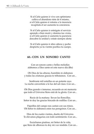 92 | Celebrando la Unión




                            Si al Cielo quieres ir vive con optimismo
                              cultiva el abandono ríete de ti mismo,
                           si al Cielo quieres ir retorna a la inocencia
                            recapitula el ser aumenta tu conciencia.

                            Si al Cielo quieres ir entrégate al servicio
                           aprende a bien morir y domina tus vicios,
                           si al Cielo quieres ir aumenta tu paciencia
                           descubre la unidad y estate siempre alerta

                           Si al Cielo quieres ir abre cabeza y pecho
                           despierta ya tu vientre purifica tu cuerpo.



                      60.- CON UN SONORO CANTO

                         Con un sonoro canto y bellas melodías
                      alabemos a Dios santo en este nuevo día (Bis)

                       Oh Dios de las alturas, humildes te alabamos
                   y todas las criaturas gracias te tributamos. Con un...

                       Sembraste mil estrellas en un potente rayo
                   La noche convertiste a la luz del sol claro. Con un...

                  Oh Dios grande e inmenso, recuerdo en mi memoria
                  que todo el Universo lleno está de tu gloria. Con un...

                        Rocío de la mañana llevan las florecillas.
                  Señor te doy las gracias hincado de rodillas. Con un...

                     Pajarillos del campo nos cantan con sus trinos.
                   Oh Señor te alabamos estos tus peregrinos. Con un...

                     Dios de los cuatro vientos, dueño del Universo.
                  Te elevamos plegarias con todo sentimiento. Con un...

                        Escúchanos piadoso, mi Señor de la vida,
                 que lleno de alborozo te doy mi voz rendida. Con un...
 