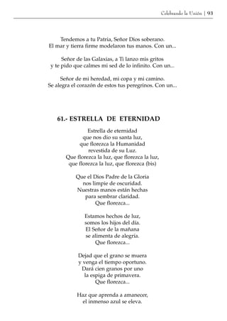 Celebrando la Unión | 93




    Tendemos a tu Patria, Señor Dios soberano.
El mar y tierra firme modelaron tus manos. Con un...

      Señor de las Galaxias, a Ti lanzo mis gritos
 y te pido que calmes mi sed de lo infinito. Con un...

     Señor de mi heredad, mi copa y mi camino.
Se alegra el corazón de estos tus peregrinos. Con un...




   61.- ESTRELLA DE ETERNIDAD
                Estrella de eternidad
              que nos dio su santa luz,
            que florezca la Humanidad
                revestida de su Luz.
       Que florezca la luz, que florezca la luz,
        que florezca la luz, que florezca (bis)

           Que el Dios Padre de la Gloria
             nos limpie de oscuridad.
           Nuestras manos están hechas
              para sembrar claridad.
                   Que florezca...

               Estamos hechos de luz,
               somos los hijos del día.
               El Señor de la mañana
               se alimenta de alegría.
                   Que florezca...

            Dejad que el grano se muera
            y venga el tiempo oportuno.
             Dará cien granos por uno
              la espiga de primavera.
                   Que florezca...

            Haz que aprenda a amanecer,
             el inmenso azul se eleva.
 