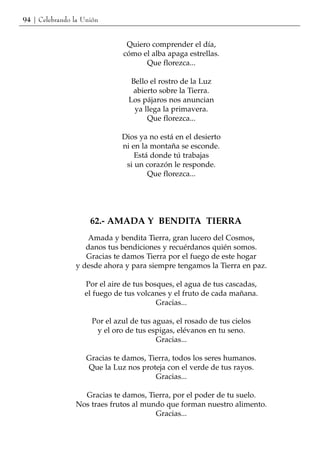 94 | Celebrando la Unión


                                Quiero comprender el día,
                               cómo el alba apaga estrellas.
                                     Que florezca...

                                  Bello el rostro de la Luz
                                  abierto sobre la Tierra.
                                 Los pájaros nos anuncian
                                   ya llega la primavera.
                                       Que florezca...

                               Dios ya no está en el desierto
                               ni en la montaña se esconde.
                                   Está donde tú trabajas
                                si un corazón le responde.
                                       Que florezca...




                     62.- AMADA Y BENDITA TIERRA
                    Amada y bendita Tierra, gran lucero del Cosmos,
                   danos tus bendiciones y recuérdanos quién somos.
                   Gracias te damos Tierra por el fuego de este hogar
                y desde ahora y para siempre tengamos la Tierra en paz.

                   Por el aire de tus bosques, el agua de tus cascadas,
                   el fuego de tus volcanes y el fruto de cada mañana.
                                         Gracias...

                      Por el azul de tus aguas, el rosado de tus cielos
                       y el oro de tus espigas, elévanos en tu seno.
                                          Gracias...

                    Gracias te damos, Tierra, todos los seres humanos.
                    Que la Luz nos proteja con el verde de tus rayos.
                                        Gracias...

                  Gracias te damos, Tierra, por el poder de tu suelo.
                Nos traes frutos al mundo que forman nuestro alimento.
                                       Gracias...
 