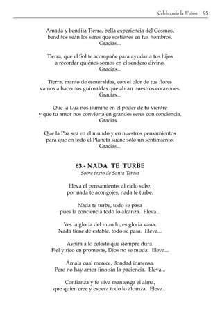 Celebrando la Unión | 95


   Amada y bendita Tierra, bella experiencia del Cosmos,
   benditos sean los seres que sostienes en tus hombros.
                         Gracias...

   Tierra, que el Sol te acompañe para ayudar a tus hijos
      a recordar quiénes somos en el sendero divino.
                           Gracias...

   Tierra, manto de esmeraldas, con el olor de tus flores
vamos a hacernos guirnaldas que abran nuestros corazones.
                        Gracias...

      Que la Luz nos ilumine en el poder de tu vientre
y que tu amor nos convierta en grandes seres con conciencia.
                         Gracias...

  Que la Paz sea en el mundo y en nuestros pensamientos
  para que en todo el Planeta suene sólo un sentimiento.
                         Gracias...


               63.- NADA TE TURBE
                 Sobre texto de Santa Teresa

            Eleva el pensamiento, al cielo sube,
           por nada te acongojes, nada te turbe.

                Nada te turbe, todo se pasa
        pues la conciencia todo lo alcanza. Eleva...

         Ves la gloria del mundo, es gloria vana.
        Nada tiene de estable, todo se pasa. Eleva...

            Aspira a lo celeste que siempre dura.
     Fiel y rico en promesas, Dios no se muda. Eleva...

          Ámala cual merece, Bondad inmensa.
      Pero no hay amor fino sin la paciencia. Eleva...

          Confianza y fe viva mantenga el alma,
      que quien cree y espera todo lo alcanza. Eleva...
 