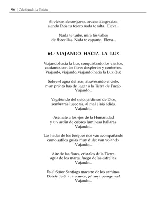 96 | Celebrando la Unión


                            Si vienen desamparos, cruces, desgracias,
                           siendo Dios tu tesoro nada te falta. Eleva...

                                  Nada te turbe, mira los valles
                             de florecillas. Nada te espante. Eleva...


                           64.- VIAJANDO HACIA LA LUZ

                     Viajando hacia la Luz, conquistando los vientos,
                     cantamos con las flores despiertos y contentos.
                      Viajando, viajando, viajando hacia la Luz (bis)

                       Sobre el agua del mar, atravesando el cielo,
                      muy pronto has de llegar a la Tierra de Fuego.
                                       Viajando...

                            Vagabundo del cielo, jardinero de Dios,
                            sembrarás lucecitas, al mal dirás adiós.
                                         Viajando...

                              Asómate a los ojos de la Humanidad
                            y un jardín de colores luminoso hallarás.
                                           Viajando...

                     Las hadas de los bosques nos van acompañando
                       como sutiles guías, muy dulce van volando.
                                       Viajando...

                             Aire de las flores, cristales de la Tierra,
                            agua de los mares, fuego de las estrellas.
                                            Viajando...

                       Es el Señor Santiago maestro de los caminos.
                       Detrás de él avanzamos, ¡ultreya peregrinos!
                                        Viajando...
 