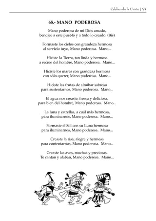Celebrando la Unión | 97



      65.- MANO PODEROSA
    Mano poderosa de mi Dios amado,
bendice a este pueblo y a todo lo creado. (Bis)

  Formaste los cielos con grandeza hermosa
  al servicio tuyo, Mano poderosa. Mano...

     Hiciste la Tierra, tan linda y hermosa
a recreo del hombre, Mano poderosa. Mano...

  Hiciste los mares con grandeza hermosa
  con sólo querer, Mano poderosa. Mano...

    Hiciste las frutas de almíbar sabroso
 para sustentarnos, Mano poderosa. Mano...

     El agua nos creaste, fresca y deliciosa,
para bien del hombre, Mano poderosa. Mano...

  La luna y estrellas, a cuál más hermosa,
 para iluminarnos, Mano poderosa. Mano...

    Formaste el Sol con su Luna hermosa
 para iluminarnos, Mano poderosa. Mano...

       Creaste la risa, alegre y hermosa
 para contentarnos, Mano poderosa. Mano...

     Creaste las aves, muchas y preciosas.
 Te cantan y alaban, Mano poderosa. Mano...
 