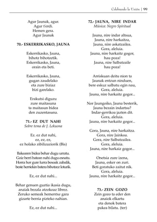 Celebrando la Unión | 99


        Agur Jaunak, agur.                 72.- JAUNA, NIRE INDAR
           Agur t'erdi.                        Música: Negro Spiritual
          Hemen gera.
          Agur Jaunak                         Jauna, nire indar altsua,
                                                 Jauna, nire harkaitza,
70.- ESKERRIKASKO, JAUNA                       Jauna, nire askatzailea.
                                                     Gora, aleluia.
       Eskerrikasko, Jauna,                  Jauna, nire harkaitz gogor,
        bihotz bihotzetik.                            hau poza!
       Eskerrikasko, Jauna,                     Jauna, nire Salbatzaile
          orain eta beti.                             hau poza!

       Eskerrikasko, Jauna,                   Arriskuan deitu nion ta
        gugan zaudelako                       Jaunak entzun ninduen,
         eta zure biziaz                    bere eskuz salbatu egin nau,
          bizi garelako.                           Gora, aleluia.
                                            Jauna, nire harkaitz gogor...
          Erakutsi diguzu
          zure maitasuna                   Nor Jaungoiko, Jauna besterik,
         ta maitasun bidea                    Jauna bezain indartsu?
         den zuzentasuna.                    Indar-gerrikoa jazten dit.
                                                   Gora, aleluia.
       71.- EZ DUT NAHI                     Jauna, nire harkaitz gogor...
      Sobre tema de J. Lekuona
                                            Gora, Jauna, nire harkaitza.
         Ez. ez dut nahi,                       Gora, nire Jainkoa.
            ez, ez, ez,                       Gora, nire Salbatzailea.
   ez holako zibilizaziorik (Bis)                  Gora, aleluia.
                                            Jauna, nire harkaiz gogor...
 Bakearen bidea behar dugu urratu.
Goiz berri batean nahi dugu esnatu.             Onetsia zure izena,
Horra hor gure lurra besoak zabalik,           Jauna, esker on zuri.
beste herriekin batera bihotzez loturik.      Beti goratuko zaitut nik.
                                                    Gora, aleluia.
          Ez, ez dut nahi...                Jauna, nire harkaitz gogor...

Behar genuen guztia ikasia dugu,
 anaiak bezala atzokoaz librez.                 73.- ZEIN GOZO
 Zeruko semeak hementxe gara                   Zein gozo ta eder den
  gizarte berria pizteko nahian.                  anaiok elkartu
                                                 eta denok batera
          Ez, ez dut nahi...                     pakea bilatu. (ter)
 