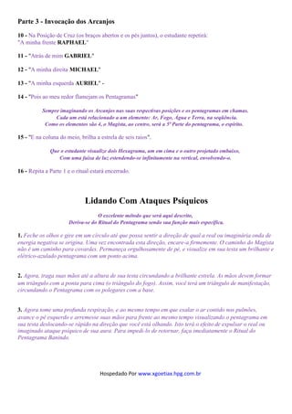Parte 3 - Invocação dos Arcanjos
10 - Na Posição de Cruz (os braços abertos e os pés juntos), o estudante repetirá:
"A minha frente RAPHAEL"

11 - "Atrás de mim GABRIEL"

12 - "A minha direita MICHAEL"

13 - "A minha esquerda AURIEL" -

14 - "Pois ao meu redor flamejam os Pentagramas"

          Sempre imaginando os Arcanjos nas suas respectivas posições e os pentagramas em chamas.
               Cada um está relacionado a um elemento: Ar, Fogo, Água e Terra, na seqüência.
           Como os elementos são 4, o Magista, ao centro, será a 5ª Parte do pentagrama, o espírito.

15 - "E na coluna do meio, brilha a estrela de seis raios".

              Que o estudante visualize dois Hexagrama, um em cima e o outro projetado embaixo,
                 Com uma faixa de luz estendendo-se infinitamente na vertical, envolvendo-o.

16 - Repita a Parte 1 e o ritual estará encerrado.




                             Lidando Com Ataques Psíquicos
                                   O excelente método que será aqui descrito,
                      Deriva-se do Ritual do Pentagrama sendo sua função mais específica.

1. Feche os olhos e gire em um círculo até que possa sentir a direção de qual a real ou imaginária onda de
energia negativa se origina. Uma vez encontrada esta direção, encare-a firmemente. O caminho do Magista
não é um caminho para covardes. Permaneça orgulhosamente de pé, e visualize em sua testa um brilhante e
elétrico-azulado pentagrama com um ponto acima.


2. Agora, traga suas mãos até a altura de sua testa circundando a brilhante estrela. As mãos devem formar
um triângulo com a ponta para cima (o triângulo do fogo). Assim, você terá um triângulo de manifestação,
circundando o Pentagrama com os polegares com a base.


3. Agora tome uma profunda respiração, e ao mesmo tempo em que exalar o ar contido nos pulmões,
avance o pé esquerdo e arremesse suas mãos para frente ao mesmo tempo visualizando o pentagrama em
sua testa deslocando-se rápido na direção que você está olhando. Isto terá o efeito de expulsar o real ou
imaginado ataque psíquico de sua aura. Para impedi-lo de retornar, faça imediatamente o Ritual do
Pentagrama Banindo.




                                    Hospedado Por www.xgoetiax.hpg.com.br
 