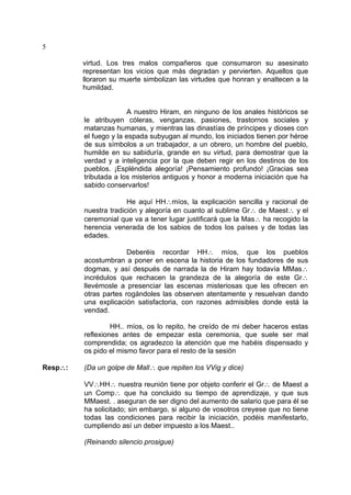 5
virtud. Los tres malos compañeros que consumaron su asesinato
representan los vicios que más degradan y pervierten. Aquellos que
lloraron su muerte simbolizan las virtudes que honran y enaltecen a la
humildad.
A nuestro Hiram, en ninguno de los anales históricos se
le atribuyen cóleras, venganzas, pasiones, trastornos sociales y
matanzas humanas, y mientras las dinastías de príncipes y dioses con
el fuego y la espada subyugan al mundo, los iniciados tienen por héroe
de sus símbolos a un trabajador, a un obrero, un hombre del pueblo,
humilde en su sabiduría, grande en su virtud, para demostrar que la
verdad y a inteligencia por la que deben regir en los destinos de los
pueblos. ¡Espléndida alegoría! ¡Pensamiento profundo! ¡Gracias sea
tributada a los misterios antiguos y honor a moderna iniciación que ha
sabido conservarlos!
He aquí HH∴míos, la explicación sencilla y racional de
nuestra tradición y alegoría en cuanto al sublime Gr∴ de Maest∴ y el
ceremonial que va a tener lugar justificará que la Mas∴ ha recogido la
herencia venerada de los sabios de todos los países y de todas las
edades.
Deberéis recordar HH∴ míos, que los pueblos
acostumbran a poner en escena la historia de los fundadores de sus
dogmas, y así después de narrada la de Hiram hay todavía MMas∴
incrédulos que rechacen la grandeza de la alegoría de este Gr∴
llevémosle a presenciar las escenas misteriosas que les ofrecen en
otras partes rogándoles las observen atentamente y resuelvan dando
una explicación satisfactoria, con razones admisibles donde está la
vendad.
HH.. míos, os lo repito, he creído de mi deber haceros estas
reflexiones antes de empezar esta ceremonia, que suele ser mal
comprendida; os agradezco la atención que me habéis dispensado y
os pido el mismo favor para el resto de la sesión
Resp∴: (Da un golpe de Mall∴ que repiten los VVig y dice)
VV∴HH∴ nuestra reunión tiene por objeto conferir el Gr∴ de Maest a
un Comp∴ que ha concluido su tiempo de aprendizaje, y que sus
MMaest. . aseguran de ser digno del aumento de salario que para él se
ha solicitado; sin embargo, si alguno de vosotros creyese que no tiene
todas las condiciones para recibir la iniciación, podéis manifestarlo,
cumpliendo así un deber impuesto a los Maest..
(Reinando silencio prosigue)
 