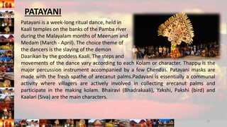 Patayani is a week-long ritual dance, held in
Kaali temples on the banks of the Pamba river
during the Malayalam months of Meenam and
Medam (March - April). The choice theme of
the dancers is the slaying of the demon
Daarikan by the goddess Kaali. The steps and
movements of the dance vary according to each Kolam or character. Thappu is the
major percussion instrument accompanied by a few Chendas. Patayani masks are
made with the fresh spathe of arecanut palms.Padayani is essentially a communal
activity where villagers are actively involved in collecting arecanut palms and
participate in the making kolam. Bhairavi (Bhadrakaali), Yakshi, Pakshi (bird) and
Kaalari (Siva) are the main characters.
10
PATAYANI
 