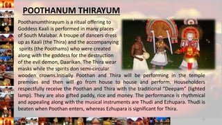Poothanumthirayum is a ritual offering to
Goddess Kaali is performed in many places
of South Malabar. A troupe of dancers dress
up as Kaali (the Thira) and the accompanying
spirits (the Poothams) who were created
along with the goddess for the destruction
of the evil demon, Daarikan. The Thira wear
masks while the spirits don semi-circular
wooden crowns.Initially Poothan and Thira will be performing in the temple
premises and then will go from house to house and perform. Householders
respectfully receive the Poothan and Thira with the traditional “Deepam” (lighted
lamp). They are also gifted paddy, rice and money. The performance is rhythmical
and appealing along with the musical instruments are Thudi and Ezhupara. Thudi is
beaten when Poothan enters, whereas Ezhupara is significant for Thira.
11
POOTHANUM THIRAYUM
 