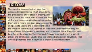 Theyyam is a famous ritual art form that
originated in North Kerala which brings to life
the great stories of our State. It encompasses
dance, mime and music.Man assumes the form
of God and dances propitiating and appeasing
them and in return, the Gods assure prosperity
and peace to society and is the belief behind
the Theyyam performance. Depends on the nature of the Theyyam they will
have different facial make-up, costumes and ornaments. Some Theyyams even
bear fire on their hair like Theechamundi.Theyyams are performed in sacred
groves and other places usually once in a year and is known as Kaliyattam. That
which is performed after many years is known as Perumkaliyattam.
13
THEYYAM
 