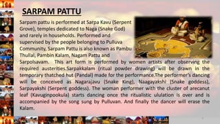 Sarpam pattu is performed at Sarpa Kavu (Serpent
Grove), temples dedicated to Naga (Snake God)
and rarely in households. Performed and
supervised by the people belonging to Pulluva
Community, Sarpam Pattu is also known as Pambu
Thullal, Pambin Kalam, Nagam Pattu and
Sarpolsavam. This art form is performed by women artists after observing the
required austerities.Sarpakkalam (ritual powder drawing) will be drawn in the
temporary thatched hut (Pandal) made for the performance.The performer’s dancing
will be conceived as Nagarajavu (Snake King), Naagayakshi (Snake goddess),
Sarpayakshi (Serpent goddess). The woman performer with the cluster of arecanut
leaf (Kavuginpookula) starts dancing once the ritualistic ululation is over and is
accompanied by the song sung by Pulluvan. And finally the dancer will erase the
Kalam.
9
SARPAM PATTU
 