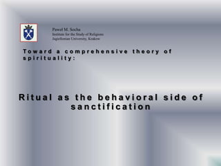 Paweł M. Socha
      Institute for the Study of Religions
      Jagiellonian University, Krakow


Tow ard a comprehensive theory of
spirituality:




Ritual as the behavioral side of
         sanctification
 