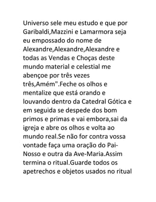 Universo sele meu estudo e que por
Garibaldi,Mazzini e Lamarmora seja
eu empossado do nome de
Alexandre,Alexandre,Alexandre e
todas as Vendas e Choças deste
mundo material e celestial me
abençoe por três vezes
três,Amém".Feche os olhos e
mentalize que está orando e
louvando dentro da Catedral Gótica e
em seguida se despede dos bom
primos e primas e vai embora,sai da
igreja e abre os olhos e volta ao
mundo real.Se não for contra vossa
vontade faça uma oração do Pai-
Nosso e outra da Ave-Maria.Assim
termina o ritual.Guarde todos os
apetrechos e objetos usados no ritual
 