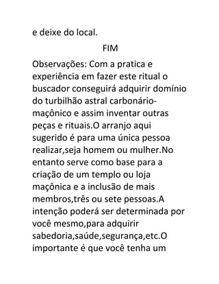 e deixe do local.
FIM
Observações: Com a pratica e
experiência em fazer este ritual o
buscador conseguirá adquirir domínio
do turbilhão astral carbonário-
maçônico e assim inventar outras
peças e rituais.O arranjo aqui
sugerido é para uma única pessoa
realizar,seja homem ou mulher.No
entanto serve como base para a
criação de um templo ou loja
maçônica e a inclusão de mais
membros,três ou sete pessoas.A
intenção poderá ser determinada por
você mesmo,para adquirir
sabedoria,saúde,segurança,etc.O
importante é que você tenha um
 