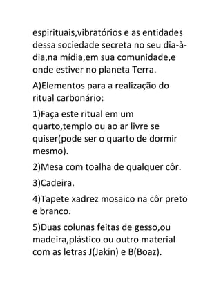 espirituais,vibratórios e as entidades
dessa sociedade secreta no seu dia-à-
dia,na mídia,em sua comunidade,e
onde estiver no planeta Terra.
A)Elementos para a realização do
ritual carbonário:
1)Faça este ritual em um
quarto,templo ou ao ar livre se
quiser(pode ser o quarto de dormir
mesmo).
2)Mesa com toalha de qualquer côr.
3)Cadeira.
4)Tapete xadrez mosaico na côr preto
e branco.
5)Duas colunas feitas de gesso,ou
madeira,plástico ou outro material
com as letras J(Jakin) e B(Boaz).
 
