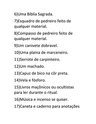 6)Uma Bíblia Sagrada.
7)Esquadro de pedreiro feito de
qualquer material.
8)Compasso de pedreiro feito de
qualquer material.
9)Um canivete dobravel.
10)Uma plaina de marceneiro.
11)Serrote de carpinteiro.
12)Um machado.
13)Capuz de bico na côr preta.
14)Vela e fósforo.
15)Livros maçônicos ou ocultistas
para ler durante o ritual.
16)Música e incenso se quiser.
17)Caneta e caderno para anotações
 