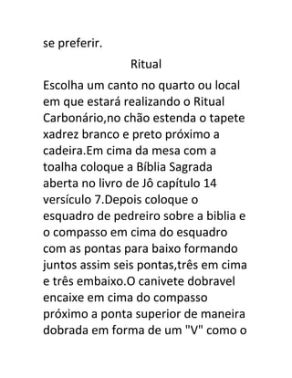 se preferir.
Ritual
Escolha um canto no quarto ou local
em que estará realizando o Ritual
Carbonário,no chão estenda o tapete
xadrez branco e preto próximo a
cadeira.Em cima da mesa com a
toalha coloque a Bíblia Sagrada
aberta no livro de Jô capítulo 14
versículo 7.Depois coloque o
esquadro de pedreiro sobre a biblia e
o compasso em cima do esquadro
com as pontas para baixo formando
juntos assim seis pontas,três em cima
e três embaixo.O canivete dobravel
encaixe em cima do compasso
próximo a ponta superior de maneira
dobrada em forma de um "V" como o
 