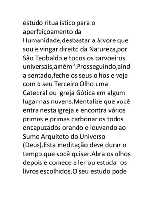 estudo ritualístico para o
aperfeiçoamento da
Humanidade,desbastar a árvore que
sou e vingar direito da Natureza,por
São Teobaldo e todos os carvoeiros
universais,amém".Prosseguindo,aind
a sentado,feche os seus olhos e veja
com o seu Terceiro Olho uma
Catedral ou Igreja Gótica em algum
lugar nas nuvens.Mentalize que você
entra nesta igreja e encontra vários
primos e primas carbonarios todos
encapuzados orando e louvando ao
Sumo Arquiteto do Universo
(Deus).Esta meditação deve durar o
tempo que você quiser.Abra os olhos
depois e comece a ler ou estudar os
livros escolhidos.O seu estudo pode
 