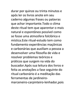 durar por quinze ou trinta minutos e
após ler os livros anote em seu
caderno algumas frases ou palavras
que achar importante.Todo o clima
deste ritual tem que aparentar o mais
natural e espontâneo possível como
se fosse uma atmosfera folclórica e
mística.Este ritual-estudo tem como
fundamento experiências maçônicas
e carbonárias que auxiliam a pessoa a
desenvolver uma filosofia de vida e
resolver problemas teóricos e
práticos que surgem na vida do
buscador.Após sua leitura dos livros e
feita as anotações a fase seguinte do
ritual carbonário é a meditação das
ferramentas de jardineiro-
marceneiro-carpinteiro-lenhador,pois
 
