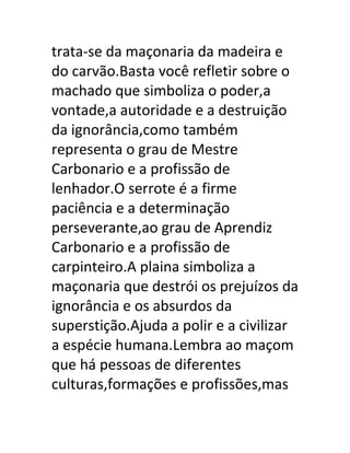 trata-se da maçonaria da madeira e
do carvão.Basta você refletir sobre o
machado que simboliza o poder,a
vontade,a autoridade e a destruição
da ignorância,como também
representa o grau de Mestre
Carbonario e a profissão de
lenhador.O serrote é a firme
paciência e a determinação
perseverante,ao grau de Aprendiz
Carbonario e a profissão de
carpinteiro.A plaina simboliza a
maçonaria que destrói os prejuízos da
ignorância e os absurdos da
superstição.Ajuda a polir e a civilizar
a espécie humana.Lembra ao maçom
que há pessoas de diferentes
culturas,formações e profissões,mas
 