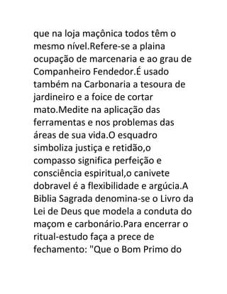 que na loja maçônica todos têm o
mesmo nível.Refere-se a plaina
ocupação de marcenaria e ao grau de
Companheiro Fendedor.É usado
também na Carbonaria a tesoura de
jardineiro e a foice de cortar
mato.Medite na aplicação das
ferramentas e nos problemas das
áreas de sua vida.O esquadro
simboliza justiça e retidão,o
compasso significa perfeição e
consciência espiritual,o canivete
dobravel é a flexibilidade e argúcia.A
Biblia Sagrada denomina-se o Livro da
Lei de Deus que modela a conduta do
maçom e carbonário.Para encerrar o
ritual-estudo faça a prece de
fechamento: "Que o Bom Primo do
 