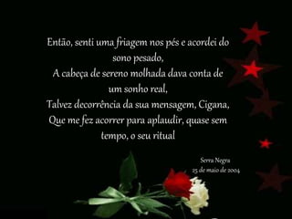 Então, senti uma friagem nos pés e acordei do
sono pesado,
A cabeça de sereno molhada dava conta de
um sonho real,
Talvez decorrência da sua mensagem, Cigana,
Que me fez acorrer para aplaudir, quase sem
tempo, o seu ritual
Serra Negra
25 de maio de 2004
 