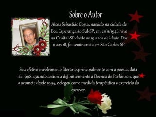 Seu efetivo envolvimento literário, principalmente com a poesia, data
de 1998, quando assumiu definitivamente a Doença de Parkinson, que
o acomete desde 1994, e elegeu como medida terapêutica o exercício do
escrever.
Alceu Sebastião Costa, nascido na cidade de
Boa Esperança do Sul-SP, em 21/11/1946, vive
na Capital-SP desde os 19 anos de idade. Dos
11 aos 18, foi seminarista em São Carlos-SP.
 