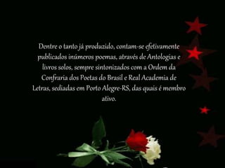 Dentre o tanto já produzido, contam-se efetivamente
publicados inúmeros poemas, através de Antologias e
livros solos, sempre sintonizados com a Ordem da
Confraria dos Poetas do Brasil e Real Academia de
Letras, sediadas em Porto Alegre-RS, das quais é membro
ativo.
 