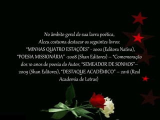 No âmbito geral de sua lavra poética,
Alceu costuma destacar os seguintes livros:
“MINHAS QUATRO ESTAÇÕES” - 2002 (Editora Nativa),
“POESIA MISSIONÁRIA” -2008 (Shan Editores) – *Comemoração
dos 10 anos de poesia do Autor, “SEMEADOR DE SONHOS”–
2009 (Shan Editores), “DESTAQUE ACADÊMICO” – 2016 (Real
Academia de Letras)
 