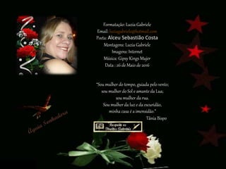 Formatação: Luzia Gabriele
Email: luziagabriele@hotmail.com
Poeta: Alceu Sebastião Costa
Montagens: Luzia Gabriele
Imagens: Internet
Música: Gipsy Kings Mujer
Data : 26 de Maio de 2016
“Sou mulher do tempo, guiada pelo vento;
sou mulher do Sol e amante da Lua;
sou mulher da rua.
Sou mulher da luz e da escuridão,
minha casa é a imensidão.”
Tânia Bispo
 