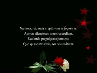 Na terra, não mais crepitavam as fogueiras,
Apenas silenciosos braseiros ardiam,
Exalando preguiçosas fumaças,
Que, quase invisíveis, aos céus subiam.
 