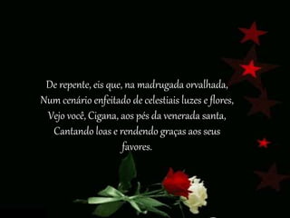 De repente, eis que, na madrugada orvalhada,
Num cenário enfeitado de celestiais luzes e flores,
Vejo você, Cigana, aos pés da venerada santa,
Cantando loas e rendendo graças aos seus
favores.
 