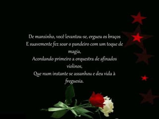 De mansinho, você levantou-se, ergueu os braços
E suavemente fez soar o pandeiro com um toque de
magia,
Acordando primeiro a orquestra de afinados
violinos,
Que num instante se assanhou e deu vida à
freguesia.
 
