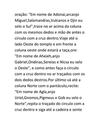 oração: "Em nome de Adonai,arcanjo
Miguel,Salamandras,Vulcanos e Djin eu
selo o Sul",trace no ar acima da coluna
com os mesmos dedos e mão de antes o
circulo com a cruz dentro.Viaje até o
lado Oeste do templo e em frente a
coluna oeste onde estará a taça,ore:
"Em nome de Aheieh,anjo
Gabriel,Ondinas,Sereias e Nicsa eu selo
o Oeste", e como antes faça o circulo
com a cruz dentro no ar traçados com os
dois dedos destros.Por último vá até a
coluna Norte com o pantáculo,recite:
"Em nome de Agla,anjo
Uriel,Gnomos,Pigmeus e Gob eu selo o
Norte",repita o traçado do circulo com a
cruz dentro e siga até a cadeira e sente
 