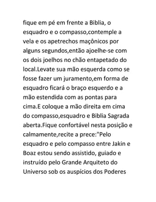 fique em pé em frente a Biblia, o
esquadro e o compasso,contemple a
vela e os apetrechos maçônicos por
alguns segundos,então ajoelhe-se com
os dois joelhos no chão entapetado do
local.Levate sua mão esquerda como se
fosse fazer um juramento,em forma de
esquadro ficará o braço esquerdo e a
mão estendida com as pontas para
cima.E coloque a mão direita em cima
do compasso,esquadro e Biblia Sagrada
aberta.Fique confortável nesta posição e
calmamente,recite a prece:"Pelo
esquadro e pelo compasso entre Jakin e
Boaz estou sendo assistido, guiado e
instruído pelo Grande Arquiteto do
Universo sob os auspícios dos Poderes
 