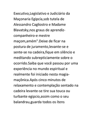Executivo,Legislativo e Judiciário da
Maçonaria Egipcía,sob tutela de
Alessandro Cagliostro e Madame
Blavatsky,nos graus de aprendiz-
companheiro-e mestre
maçom,amém".Deixe de ficar na
postura de juramento,levante-se e
sente-se na cadeira,fique em silêncio e
meditando subrepticiamente sobre o
ocorrido.Saiba que você passou por uma
experiência no mundo espiritual e
realmente foi iniciado nesta magia-
maçônica.Após cinco minutos de
relaxamento e contemplação sentado na
cadeira levante-se tire sua touca ou
turbante egipcio,assim como o seu
balandrau,guarda todos os ítens
 
