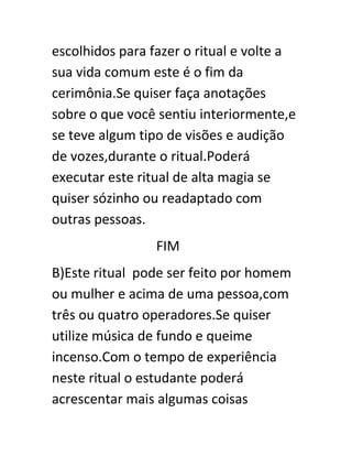 escolhidos para fazer o ritual e volte a
sua vida comum este é o fim da
cerimônia.Se quiser faça anotações
sobre o que você sentiu interiormente,e
se teve algum tipo de visões e audição
de vozes,durante o ritual.Poderá
executar este ritual de alta magia se
quiser sózinho ou readaptado com
outras pessoas.
FIM
B)Este ritual pode ser feito por homem
ou mulher e acima de uma pessoa,com
três ou quatro operadores.Se quiser
utilize música de fundo e queime
incenso.Com o tempo de experiência
neste ritual o estudante poderá
acrescentar mais algumas coisas
 