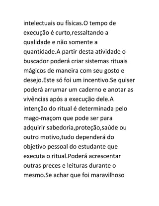 intelectuais ou físicas.O tempo de
execução é curto,ressaltando a
qualidade e não somente a
quantidade.A partir desta atividade o
buscador poderá criar sistemas rituais
mágicos de maneira com seu gosto e
desejo.Este só foi um incentivo.Se quiser
poderá arrumar um caderno e anotar as
vivências após a execução dele.A
intenção do ritual é determinada pelo
mago-maçom que pode ser para
adquirir sabedoria,proteção,saúde ou
outro motivo,tudo dependerá do
objetivo pessoal do estudante que
executa o ritual.Poderá acrescentar
outras preces e leituras durante o
mesmo.Se achar que foi maravilhoso
 