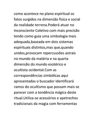 como acontece no plano espiritual os
fatos surgidos na dimensão física e social
da realidade terrena.Poderá atuar no
Inconsciente Coletivo com mais precisão
tendo como guia uma simbologia mais
adequada,baseada em dois sistemas
espirituais distintos,mas que,quando
unidos,provocam repercussões astrais
no mundo da matéria e na quarta
dimensão do mundo esotérico e
ocultista ocidental.Com as
correspondências simbólicas aqui
apresentadas o buscador identificará
ramos do ocultismo que possam mais se
parecer com a tendência mágica deste
ritual.Utiliza-se acessórios e apetrechos
tradicionais da magia com ferramentas
 
