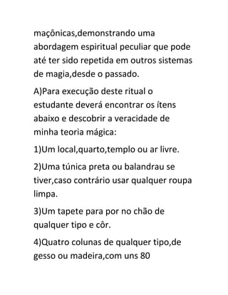 maçônicas,demonstrando uma
abordagem espiritual peculiar que pode
até ter sido repetida em outros sistemas
de magia,desde o passado.
A)Para execução deste ritual o
estudante deverá encontrar os ítens
abaixo e descobrir a veracidade de
minha teoria mágica:
1)Um local,quarto,templo ou ar livre.
2)Uma túnica preta ou balandrau se
tiver,caso contrário usar qualquer roupa
limpa.
3)Um tapete para por no chão de
qualquer tipo e côr.
4)Quatro colunas de qualquer tipo,de
gesso ou madeira,com uns 80
 