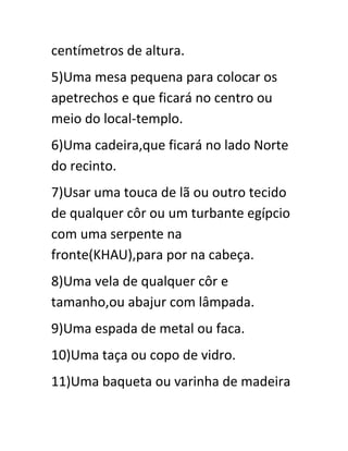 centímetros de altura.
5)Uma mesa pequena para colocar os
apetrechos e que ficará no centro ou
meio do local-templo.
6)Uma cadeira,que ficará no lado Norte
do recinto.
7)Usar uma touca de lã ou outro tecido
de qualquer côr ou um turbante egípcio
com uma serpente na
fronte(KHAU),para por na cabeça.
8)Uma vela de qualquer côr e
tamanho,ou abajur com lâmpada.
9)Uma espada de metal ou faca.
10)Uma taça ou copo de vidro.
11)Uma baqueta ou varinha de madeira
 