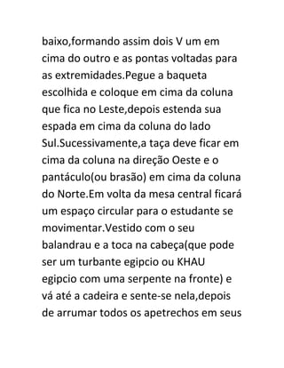 baixo,formando assim dois V um em
cima do outro e as pontas voltadas para
as extremidades.Pegue a baqueta
escolhida e coloque em cima da coluna
que fica no Leste,depois estenda sua
espada em cima da coluna do lado
Sul.Sucessivamente,a taça deve ficar em
cima da coluna na direção Oeste e o
pantáculo(ou brasão) em cima da coluna
do Norte.Em volta da mesa central ficará
um espaço circular para o estudante se
movimentar.Vestido com o seu
balandrau e a toca na cabeça(que pode
ser um turbante egipcio ou KHAU
egipcio com uma serpente na fronte) e
vá até a cadeira e sente-se nela,depois
de arrumar todos os apetrechos em seus
 