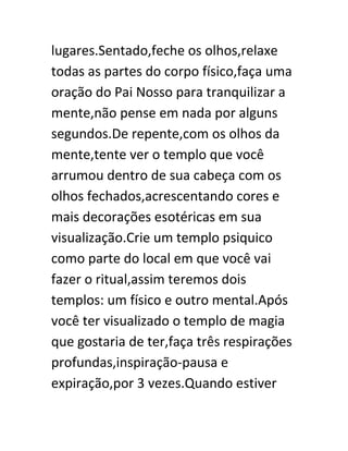 lugares.Sentado,feche os olhos,relaxe
todas as partes do corpo físico,faça uma
oração do Pai Nosso para tranquilizar a
mente,não pense em nada por alguns
segundos.De repente,com os olhos da
mente,tente ver o templo que você
arrumou dentro de sua cabeça com os
olhos fechados,acrescentando cores e
mais decorações esotéricas em sua
visualização.Crie um templo psiquico
como parte do local em que você vai
fazer o ritual,assim teremos dois
templos: um físico e outro mental.Após
você ter visualizado o templo de magia
que gostaria de ter,faça três respirações
profundas,inspiração-pausa e
expiração,por 3 vezes.Quando estiver
 