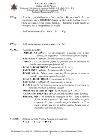 À GDGADU
Grande Loja do Paraná
Membro da Confederação da Maçonaria Simbólica do Brasil (CMSB)
e da Confederação Maçônica Interamericana (CMI)
Fundada em 25 de Janeiro de 1941 EV
Rua Brigadeiro Franco, 4534 C.E.P. 80220-100 – Curitiba, PR Fone/Fax: (41)3332-1909 Caixa Postal: 17.501
9
2ºVig ( ! ) - IIr que abrilhantais a Col do Sul – De parte do VM eu
vos anuncio que a PRIMEIRA Saúde de Obrigação é à Sua Excia. O
Chefe da Nação e sua Exma. Família. – Juntamos a esta Saúde, os
votos pela Paz e Prosperidade da Nação
- Está anunciado na Col do S, Ir 1º Vig
1ºVig - Está anunciado em ambas as ccol, VM
VM - Atenção meus IIr
- ARMAS NA MÃO ! (Os IIrseguram o canhão com a mão
direita, em esquadria - cotovelo colado ao corpo)
- EM FRENTE ! (Os IIrlevam o canhão à frente)
- FOGO ! (Os IIrbebem parte da pólvora que se encontra no
canhão e retomam a posição inicial)
- BOM ! – BOM FOGO ! (Comentário do VM)
- EM FRENTE ! (Os IIrlevam o canhão à frente)
- FOGO ! (Os IIrbebem outra parte da pólvora que se encontra no
canhão e retomam a posição inicial)
- BOM ! – BOM FOGO ! c(Comentário do VM)
- EM FRENTE ! (Os IIrlevam o canhão à frente)
- FOGO ! (Os IIrbebem o restante da pólvora que se encontra no
canhãoe retomam a posição inicial)
- O mais vivo de todos os fogos ! (Comentário do VM)
- ARMAS EM FRENTE ! (Os IIrlevam o canhão vazio à frente)
- Um,Dois, Três ! (à medida da contagem os IIr, com o canhão,
fazem o sinal gutural (1º com o canhão no peito
esquerdo, 2º com o canhão no peito direito e o 3º na
mesa), sendo que no no último tempo, batem com os
alfanges e canhões na mesa).
TODOS (Aplaude-se pela Tríplice Bateria. Em seguida:)
- VIVA ! - VIVA ! - VIVA !
 